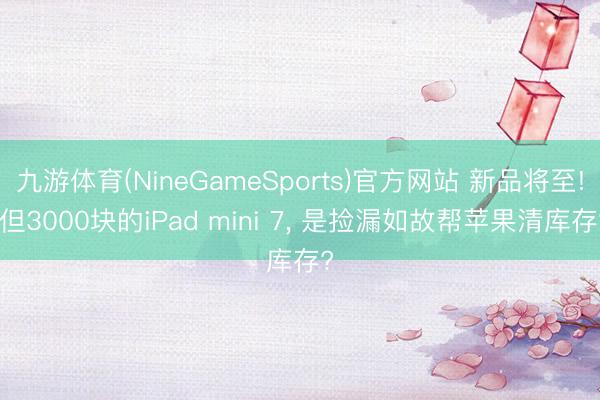 九游体育(NineGameSports)官方网站 新品将至! 但3000块的iPad mini 7， 是捡漏如故帮苹果清库存?