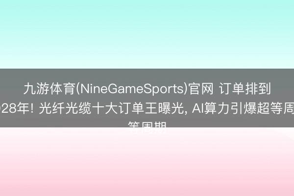 九游体育(NineGameSports)官网 订单排到2028年! 光纤光缆十大订单王曝光， AI算力引爆超等周期