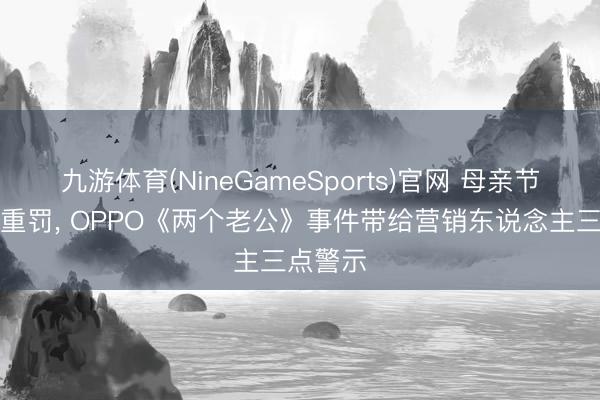 九游体育(NineGameSports)官网 母亲节翻车被重罚， OPPO《两个老公》事件带给营销东说念主三点警示