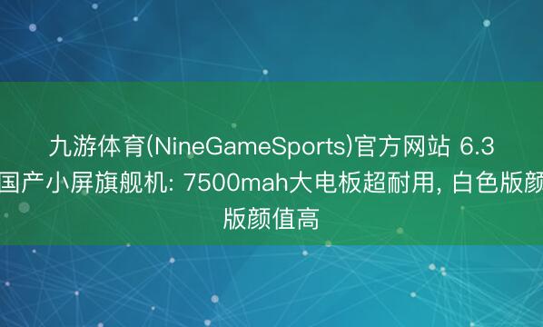 九游体育(NineGameSports)官方网站 6.3英寸国产小屏旗舰机: 7500mah大电板超耐用， 白色版颜值高
