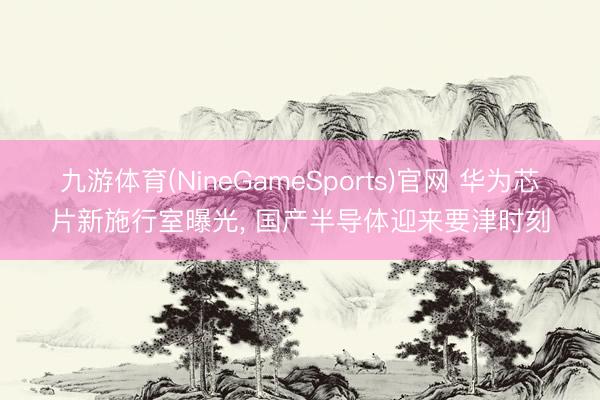 九游体育(NineGameSports)官网 华为芯片新施行室曝光， 国产半导体迎来要津时刻