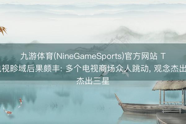 九游体育(NineGameSports)官方网站 TCL电视畛域后果颇丰: 多个电视商场众人跳动， 观念杰出三星