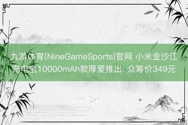 九游体育(NineGameSports)官网 小米金沙江充电宝10000mAh款厚爱推出: 众筹价349元