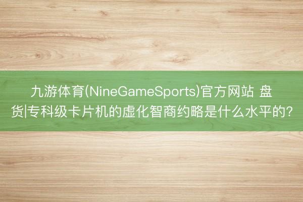 九游体育(NineGameSports)官方网站 盘货|专科级卡片机的虚化智商约略是什么水平的?
