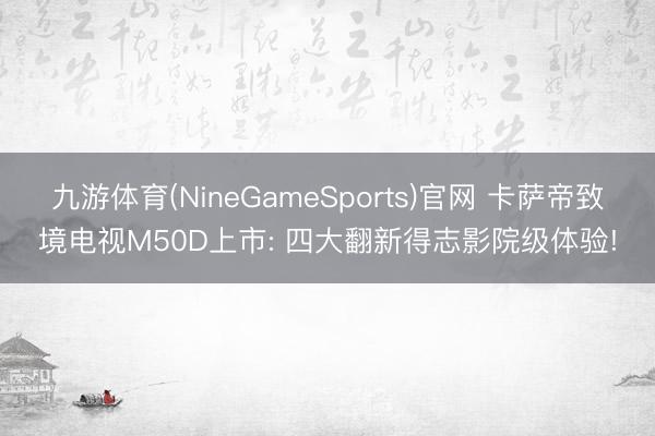 九游体育(NineGameSports)官网 卡萨帝致境电视M50D上市: 四大翻新得志影院级体验!
