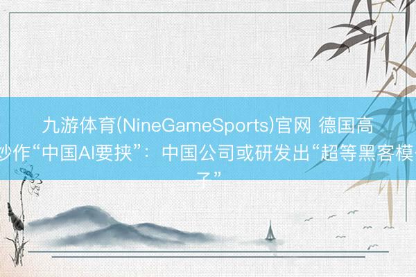 九游体育(NineGameSports)官网 德国高官炒作“中国AI要挟”：中国公司或研发出“超等黑客模子”