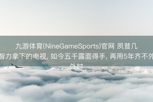 九游体育(NineGameSports)官网 夙昔几万智力拿下的电视， 如今五千露面得手， 再用5年齐不外时