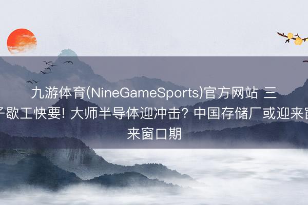 九游体育(NineGameSports)官方网站 三星电子歇工快要! 大师半导体迎冲击? 中国存储厂或迎来窗口期