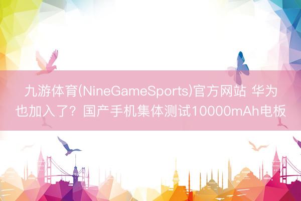 九游体育(NineGameSports)官方网站 华为也加入了？国产手机集体测试10000mAh电板