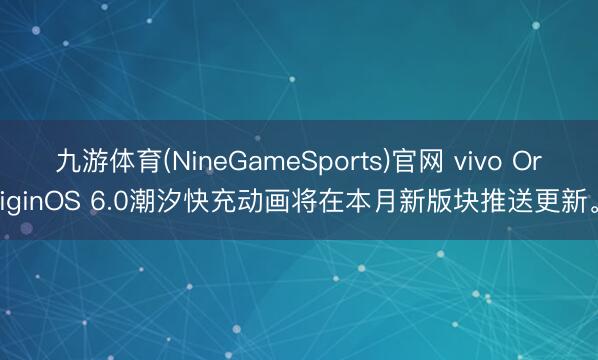 九游体育(NineGameSports)官网 vivo OriginOS 6.0潮汐快充动画将在本月新版块推送更新。