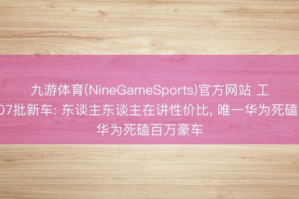 九游体育(NineGameSports)官方网站 工信部第407批新车: 东谈主东谈主在讲性价比， 唯一华为死磕百万豪车