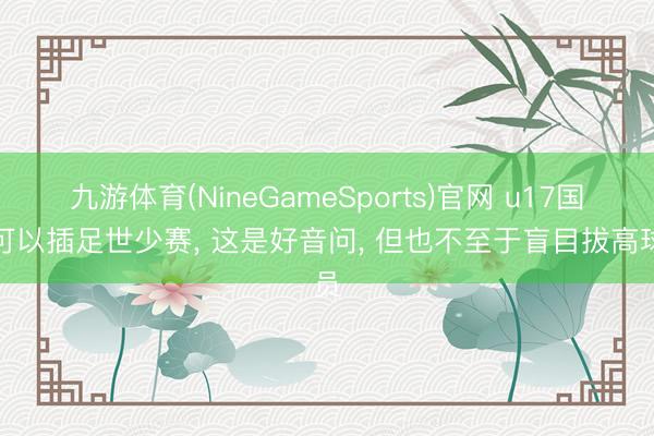 九游体育(NineGameSports)官网 u17国少可以插足世少赛， 这是好音问， 但也不至于盲目拔高球员