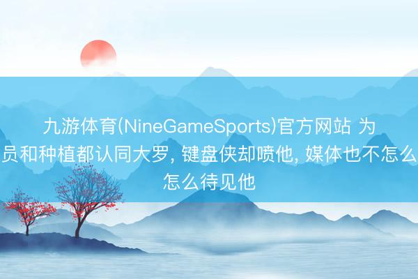 九游体育(NineGameSports)官方网站 为什么球员和种植都认同大罗， 键盘侠却喷他， 媒体也不怎么待见他