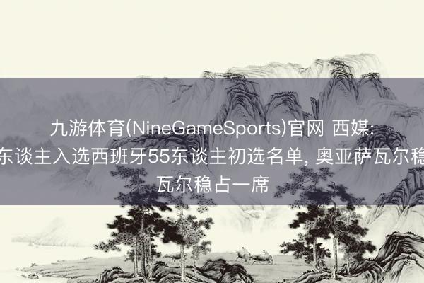 九游体育(NineGameSports)官网 西媒: 皇社7东谈主入选西班牙55东谈主初选名单， 奥亚萨瓦尔稳占一席
