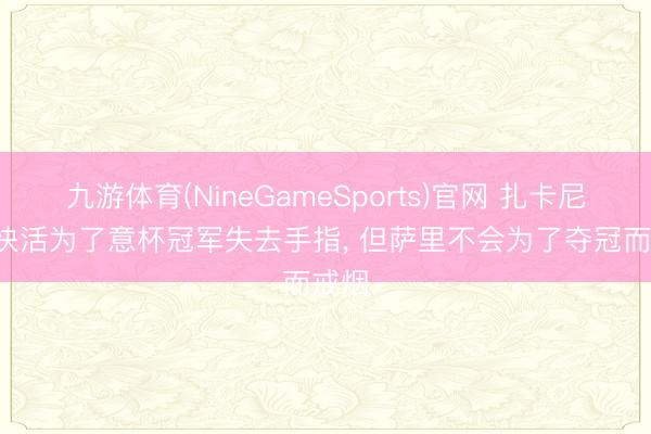 九游体育(NineGameSports)官网 扎卡尼: 我快活为了意杯冠军失去手指， 但萨里不会为了夺冠而戒烟