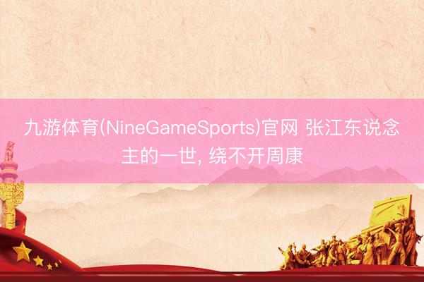 九游体育(NineGameSports)官网 张江东说念主的一世， 绕不开周康