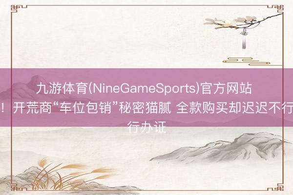 九游体育(NineGameSports)官方网站 当心！开荒商“车位包销”秘密猫腻 全款购买却迟迟不行办证