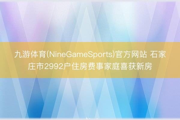 九游体育(NineGameSports)官方网站 石家庄市2992户住房费事家庭喜获新房