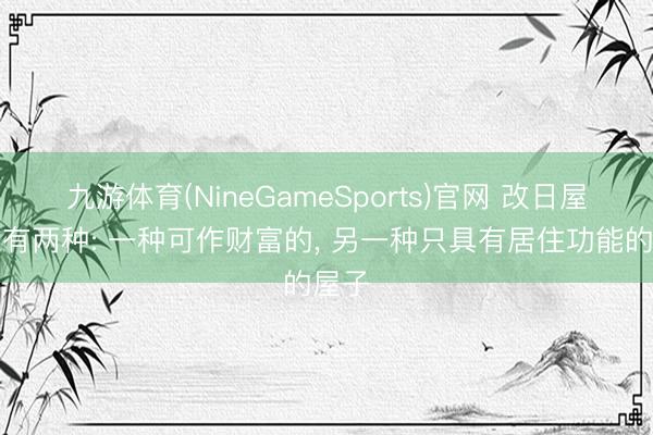 九游体育(NineGameSports)官网 改日屋子唯有两种: 一种可作财富的， 另一种只具有居住功能的屋子