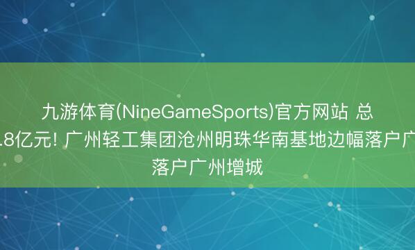 九游体育(NineGameSports)官方网站 总投资33.8亿元! 广州轻工集团沧州明珠华南基地边幅落户广州增城