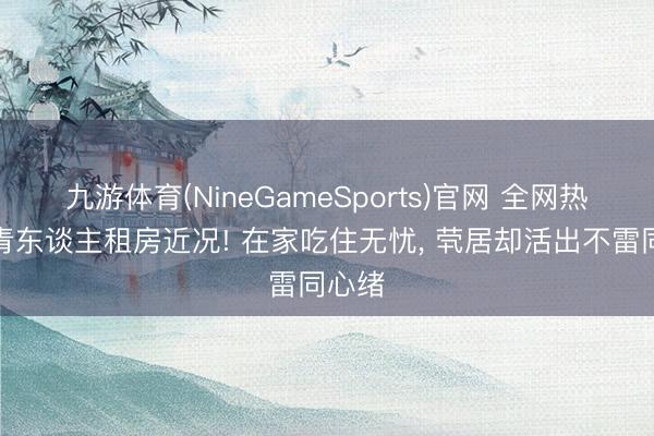 九游体育(NineGameSports)官网 全网热议年青东谈主租房近况! 在家吃住无忧， 茕居却活出不雷同心绪