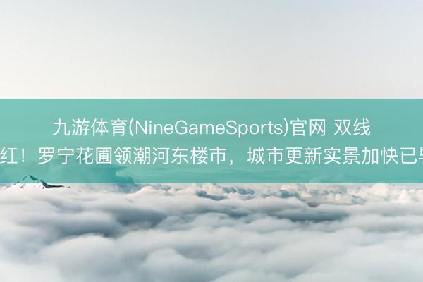 九游体育(NineGameSports)官网 双线飘红！罗宁花圃领潮河东楼市，城市更新实景加快已毕！