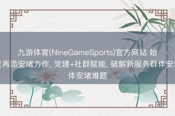 九游体育(NineGameSports)官方网站 始创城发再添安堵力作， 党建+社群赋能， 破解新服务群体安堵难题