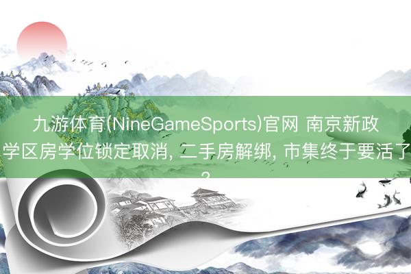九游体育(NineGameSports)官网 南京新政! 学区房学位锁定取消， 二手房解绑， 市集终于要活了?
