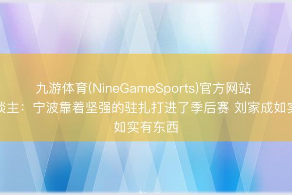 九游体育(NineGameSports)官方网站 媒体东谈主：宁波靠着坚强的驻扎打进了季后赛 刘家成如实有东西