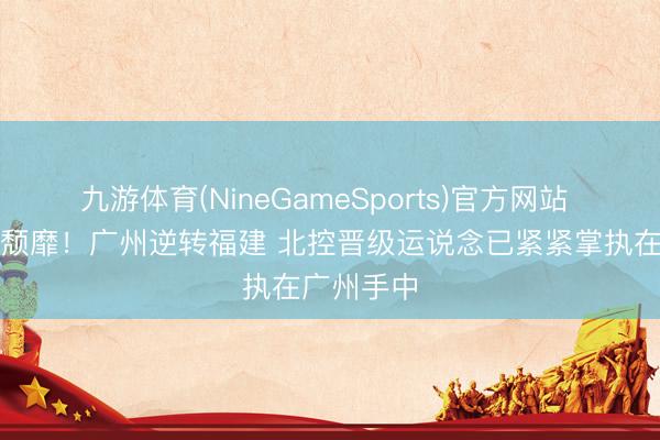 九游体育(NineGameSports)官方网站 北控颓落颓靡！广州逆转福建 北控晋级运说念已紧紧掌执在广州手中