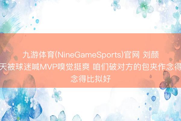 九游体育(NineGameSports)官网 刘颜诚：今天被球迷喊MVP嗅觉挺爽 咱们破对方的包夹作念得比拟好