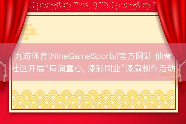 九游体育(NineGameSports)官方网站 仙营社区开展“扇润童心， 漆彩同业”漆扇制作活动