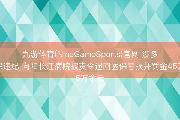 九游体育(NineGameSports)官网 涉多项医保违纪 向阳长江病院被责令退回医保亏损并罚金45万余元