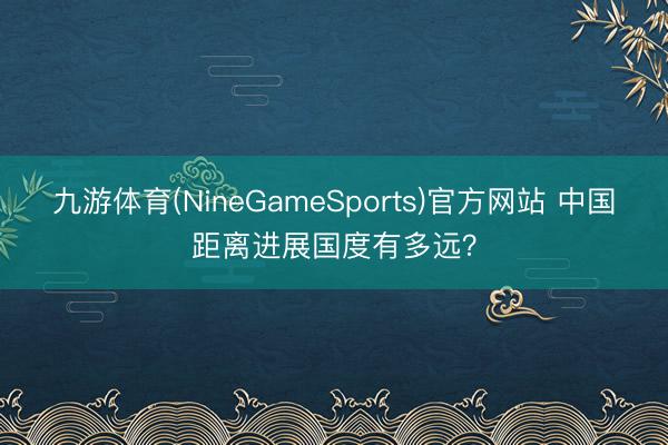 九游体育(NineGameSports)官方网站 中国距离进展国度有多远？