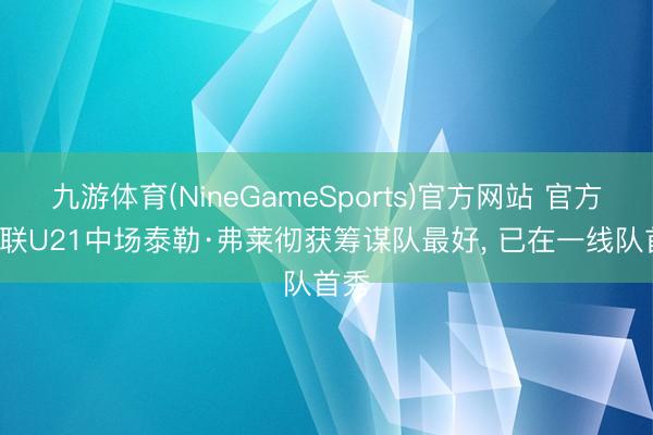 九游体育(NineGameSports)官方网站 官方: 曼联U21中场泰勒·弗莱彻获筹谋队最好， 已在一线队首秀