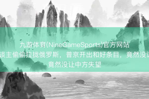 九游体育(NineGameSports)官方网站 高市托东谈主偷偷拉拢俄罗斯，普京开出和好条目，竟然没让中方失望