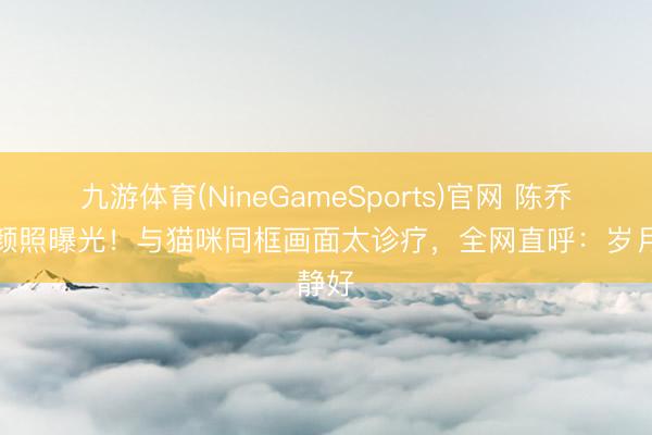 九游体育(NineGameSports)官网 陈乔恩素颜照曝光！与猫咪同框画面太诊疗，全网直呼：岁月静好