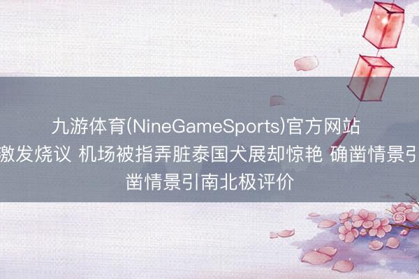 九游体育(NineGameSports)官方网站 霍想燕素颜激发烧议 机场被指弄脏泰国犬展却惊艳 确凿情景引南北极评价