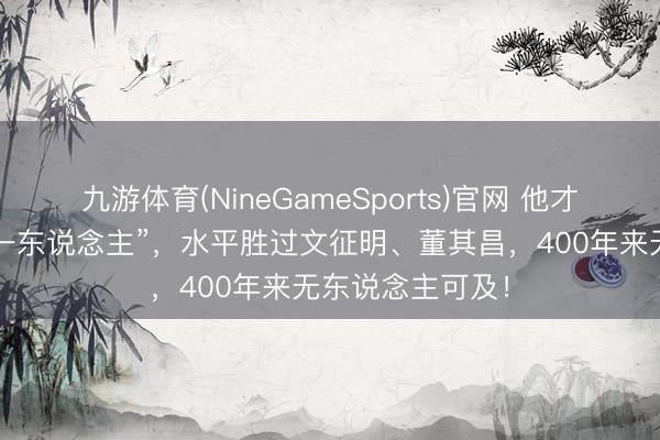 九游体育(NineGameSports)官网 他才是“明代书道第一东说念主”，水平胜过文征明、董其昌，400年来无东说念主可及！
