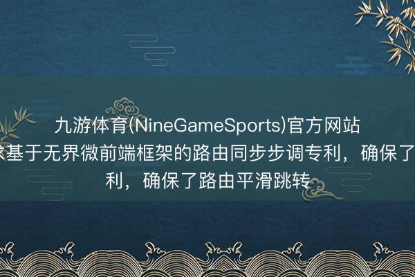 九游体育(NineGameSports)官方网站 邦盛科技肯求基于无界微前端框架的路由同步步调专利，确保了路由平滑跳转
