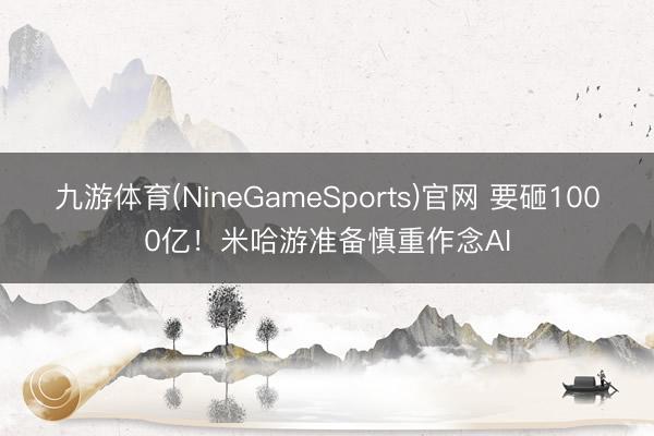 九游体育(NineGameSports)官网 要砸1000亿！米哈游准备慎重作念AI