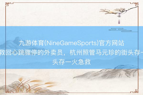 九游体育(NineGameSports)官方网站 两分钟救回心跳骤停的外卖员，杭州照管马元珍的街头存一火急救