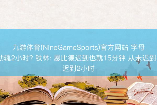 九游体育(NineGameSports)官方网站 字母迟到动辄2小时? 铁林: 恩比德迟到也就15分钟 从未迟到2小时