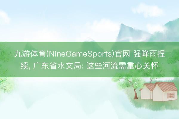 九游体育(NineGameSports)官网 强降雨捏续， 广东省水文局: 这些河流需重心关怀