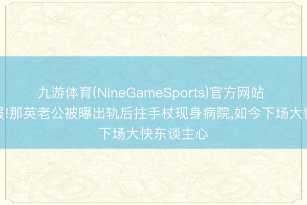 九游体育(NineGameSports)官方网站 善恶终有报!那英老公被曝出轨后拄手杖现身病院，如今下场大快东谈主心