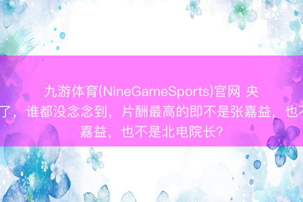 九游体育(NineGameSports)官网 央视《主角》火了，谁都没念念到，片酬最高的即不是张嘉益，也不是北电院长？