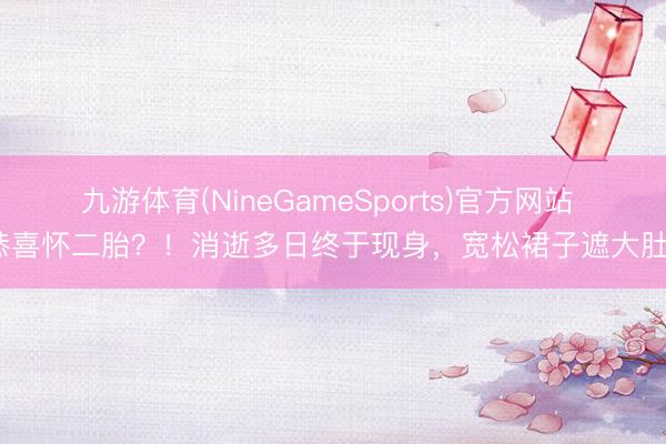 九游体育(NineGameSports)官方网站 恭喜怀二胎？！消逝多日终于现身，宽松裙子遮大肚？