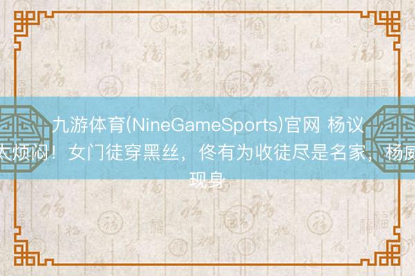 九游体育(NineGameSports)官网 杨议收徒太烦闷！女门徒穿黑丝，佟有为收徒尽是名家，杨威现身