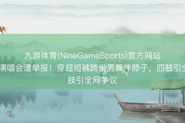 九游体育(NineGameSports)官方网站 蔡依林演唱会遭举报！穿超短裤跨坐男舞伴脖子，四肢引全网争议