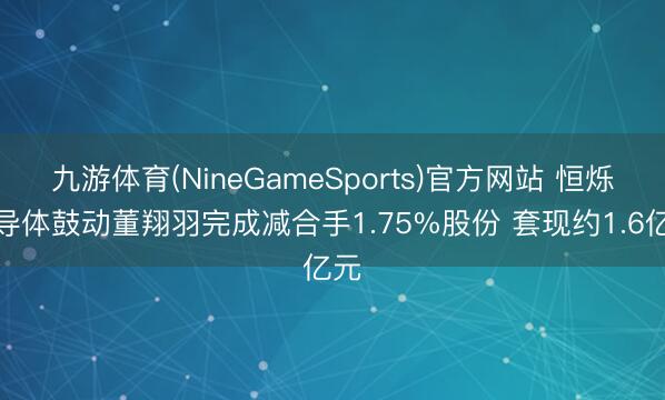 九游体育(NineGameSports)官方网站 恒烁半导体鼓动董翔羽完成减合手1.75%股份 套现约1.6亿元